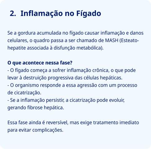  Inflamação no Fígado   Se a gordura acumulada no fígado causar inflamação e danos celulares, o quadro passa a ser chamado de MASH (Esteato-hepatite associada à disfunção metabólica).  O que acontece nessa fase?  O fígado começa a sofrer inflamação crônica, o que pode levar à destruição progressiva das células hepáticas. O organismo responde a essa agressão com um processo de cicatrização. Se a inflamação persistir, pode evoluir para fibrose hepática.  Essa fase ainda é reversível, mas exige tratamento imediato para evitar complicações.