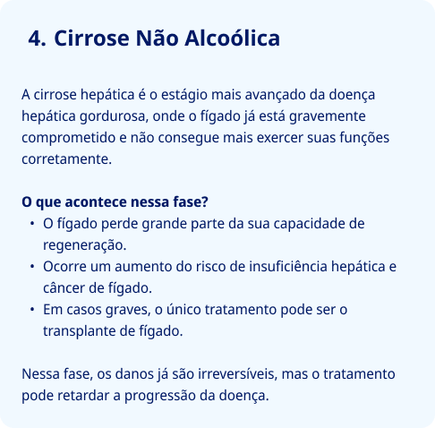 Cirrose Não Alcoólica  A cirrose hepática é o estágio mais avançado da doença hepática gordurosa, onde o fígado já está gravemente comprometido e não consegue mais exercer suas funções corretamente.  O que acontece nessa fase? O fígado perde grande parte da sua capacidade de regeneração. Ocorre um aumento do risco de insuficiência hepática e câncer de fígado. Em casos graves, o único tratamento pode ser o transplante de fígado.  Nessa fase, os danos já são irreversíveis, mas o tratamento pode retardar a progressão da doença.